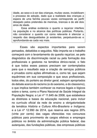 118
idade, ao sexo e à cor das crianças, muitas vezes, inviabilizam
o processo de adoção, dado que a realidade das crianças a
espera de uma família poucas vezes corresponde ao perfil
desejado pelos pretendes de meninas, brancas e de até dois
anos de idade.
Essa análise evidencia o quanto a raça/cor interfere
na população e no alcance das políticas públicas. Portanto,
não considerar o quesito cor como relevante é silenciar a
respeito das desigualdades já existentes, perpetuando-as e
aprofundando-as cada vez mais.
Esses são aspectos importantes para serem
pensados, debatidos e seguidos. Não importa se o trabalho
começará com o levantamento do quesito raça/cor, se pelo
diagnóstico da discriminação racial ou pela formação dos
profissionais e gestores na temática étnico-racial, o fato
é que todos esses passos precisam ser contemplados
para que o resultado seja a criação de serviços públicos
e privados como ações afirmativas e, como tal, que sejam
equânimes em sua composição e que seus profissionais,
todos eles, do porteiro ao diretor geral, estejam apropriados
do debate acerca do racismo (e do sexismo, e do classismo),
o que implica também conhecer os marcos legais e lógicos
sobre o tema, como o Plano Nacional de Saúde Integral da
População Negra; a Lei nº 11.645 de 2008, que estabelece
as diretrizes e bases da educação nacional, para incluir
no currículo oficial da rede de ensino a obrigatoriedade
da temática História e Cultura Afro-Brasileira e Indígena;
e a Lei nº 12.990 de 2014, que reserva aos negros 20%
(vinte por cento) das vagas oferecidas nos concursos
públicos para provimento de cargos efetivos e empregos
públicos no âmbito da administração pública federal, das
autarquias, das fundações públicas, das empresas públicas
 