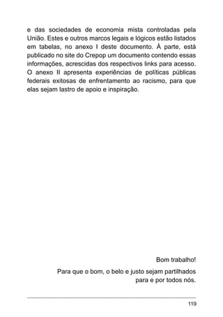 119
e das sociedades de economia mista controladas pela
União. Estes e outros marcos legais e lógicos estão listados
em tabelas, no anexo I deste documento. À parte, está
publicado no site do Crepop um documento contendo essas
informações, acrescidas dos respectivos links para acesso.
O anexo II apresenta experiências de políticas públicas
federais exitosas de enfrentamento ao racismo, para que
elas sejam lastro de apoio e inspiração.
Bom trabalho!
Para que o bom, o belo e justo sejam partilhados
para e por todos nós.
 