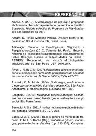 120
Alonso, A. (2010). A teatralização da política: a propagada
abolicionista. Trabalho apresentado no seminário temático
Sociologia, História e Política do Programa de Pós-Gradua-
ção em Sociologia da USP.
Ansara, S. (2008). Memória Política, Ditadura Militar e Re-
pressão no Brasil. Curitiba, PR, Brasil: Juruá.
Articulação Nacional de Psicólogas(os) Negras(os) e
Pesquisadoras(es). (2010). Carta de São Paulo. I Encontro
Nacional de Psicólogos(as) Negros(as) e Pesquisadores(as)
Sobre Relações Raciais e Subjetividades no Brasil (I
PSINEP). Recuperado de <http://r1.ufrrj.br/lapsiafro/
arquivos/Carta_de_Sao_Paulo_USP_2010.pdf>.
Ayres, J. R. de C. M. (2007). Raça como conceito emancipa-
dor e vulnerabilidade como norte para políticas de equidade
em saúde. Cadernos de Saúde Pública,23(3), 497-523.
Azevedo, C. M. M. de (2004). Onda negra, medo branco:
o negro(a) no imaginário das elites século XIX. São Paulo:
Annablume. (Trabalho original publicado em 1987).
Benghozi, P. (2010). Malhagem, filiação e afiliação: psicaná-
lise dos vínculos: casal, família, grupo, instituição e campo
social. São Paulo: Vetor.
Bento, M. A. S. (1995). A mulher negra no mercado de traba-
lho. Estudos Feministas, 3(2), 279-288.
Bento, M. A. S. (2000a). Raça e gênero no mercado de tra-
balho. In M. I. B. Rocha (Org.), Trabalho e gênero: mudan-
ças, permanências e desafios (pp. 295-307). Campinas:
Referências
 