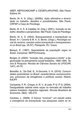 121
ABEP, NEPO/UNICAMP e CEDEPLAR/UFMG; São Paulo:
Editora 34.
Bento, M. A. S. (Org.). (2000b). Ação afirmativa e diversi-
dade no trabalho: desafios e possibilidades. São Paulo:
CRPSP e Casa do Psicólogo.
Bento, M. A. S. & Castelar, M. (Org.). (2001). Inclusão no tra-
balho: desafios e perspectivas. São Paulo: Casa do Psicólogo.
Bento, M. A. S. (2002). Branqueamento e branquitude no
Brasil. In I. Carone & M. A. S. Bento. (Orgs.), Psicologia so-
cial do racismo: estudos sobre branquitude e branqueamen-
to no Brasil (pp. 25-57). Petrópolis, RJ: Vozes.
Berquó, E. (1987). Nupcialidade da população negra no
Brasil. Campinas: NEPO/Unicamp.
Borges, D. (2005). “Inchado, feio, preguiçoso e inerte”: a de-
generação no pensamento social brasileiro, 1880-1940. Te-
oria & Pesquisa: Revista de Ciências Sociais da UFSCAR,
1(47), 43-70.
Brandão, A., Da Dalt, S., & Gouveia, V. H. (2010). Comuni-
dades quilombolas no Brasil: características socioeconômi-
cas, processos de etnogênese e políticas sociais. Niterói:
EdUFF.
Campante, F. R., Crespo, A. R. V., & Leite, P. G. P. G. (2004).
Desigualdade salarial entre raças no mercado de trabalho
urbano brasileiro: Aspectos regionais. Revista Brasileira de
Economia, 58(2), 185-210.
Cardoso, L. (2008). O branco “invisível”: um estudo sobre
a emergência da branquitude nas pesquisas sobre as re-
 