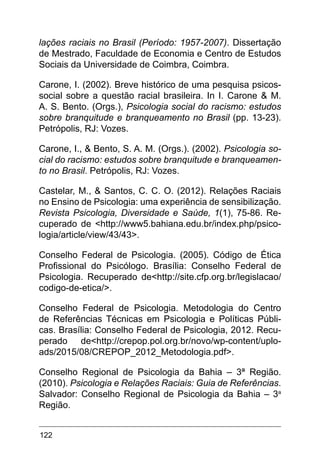 122
lações raciais no Brasil (Período: 1957-2007). Dissertação
de Mestrado, Faculdade de Economia e Centro de Estudos
Sociais da Universidade de Coimbra, Coimbra.
Carone, I. (2002). Breve histórico de uma pesquisa psicos-
social sobre a questão racial brasileira. In I. Carone & M.
A. S. Bento. (Orgs.), Psicologia social do racismo: estudos
sobre branquitude e branqueamento no Brasil (pp. 13-23).
Petrópolis, RJ: Vozes.
Carone, I., & Bento, S. A. M. (Orgs.). (2002). Psicologia so-
cial do racismo: estudos sobre branquitude e branqueamen-
to no Brasil. Petrópolis, RJ: Vozes.
Castelar, M., & Santos, C. C. O. (2012). Relações Raciais
no Ensino de Psicologia: uma experiência de sensibilização.
Revista Psicologia, Diversidade e Saúde, 1(1), 75-86. Re-
cuperado de <http://www5.bahiana.edu.br/index.php/psico-
logia/article/view/43/43>.
Conselho Federal de Psicologia. (2005). Código de Ética
Profissional do Psicólogo. Brasília: Conselho Federal de
Psicologia. Recuperado de<http://site.cfp.org.br/legislacao/
codigo-de-etica/>.
Conselho Federal de Psicologia. Metodologia do Centro
de Referências Técnicas em Psicologia e Políticas Públi-
cas. Brasília: Conselho Federal de Psicologia, 2012. Recu-
perado de<http://crepop.pol.org.br/novo/wp-content/uplo-
ads/2015/08/CREPOP_2012_Metodologia.pdf>.
Conselho Regional de Psicologia da Bahia – 3ª Região.
(2010). Psicologia e Relações Raciais: Guia de Referências.
Salvador: Conselho Regional de Psicologia da Bahia – 3a
Região.
 