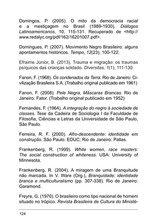 124
Domingos, P. (2005). O mito da democracia racial
e a mestiçagem no Brasil (1989-1930). Diálogos
Latinoamericanos, 10, 115-131. Recuperado de <http://
www.redalyc.org/pdf/162/16201007.pdf>.
Domingues, P. (2007). Movimento Negro Brasileiro: alguns
apontamentos históricos. Tempo, 12(23), 100-122.
Efraime Júnior, B. (2013). Trauma e migração: os traumas
psíquicos das crianças soldado. Diversitas, 1(1), 111-130.
Fanon, F. (1968). Os condenados da Terra. Rio de Janeiro: Ci-
vilização Brasileira S.A. (Trabalho original publicado em 1961)
Fanon, F. (2008). Pele Negra, Máscaras Brancas. Rio de
Janeiro: Fator. (Trabalho original publicado em 1952)
Fernandes, F. (1964). A integração do negro à sociedade de
classes. Tese da Cadeira de Sociologia I da Faculdade de
Filosofia, Ciências e Letras da Universidade de São Paulo,
São Paulo.
Ferreira, R. F. (2000). Afro-descendente: identidade em
construção. São Paulo: EDUC; Rio de Janeiro: Pallas.
Frankenberg, R. (1999). White women, race masters:
The social construction of whiteness. USA: University of
Minnesota.
Frankenberg, R. (2004). A miragem de uma Branquitude
não marcada. In V. Ware (Org.), Branquidade: identidade
branca e multiculturalismo (pp. 307-338). Rio de Janeiro:
Garamond.
Freyre, G. (1970). O brasileiro como tipo nacional de homem
situado no trópico. Revista Brasileira de Cultura do Ministé-
 