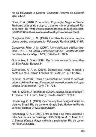 125
rio da Educação e Cultura, Conselho Federal de Cultural,
2(6), 41-57.
Goes, E. A. (2016, 2 de junho). População Negra e Saúde:
Mulheres vítimas de estupro, o que os números dizem? Re-
cuperado de <http://populacaonegraesaude.blogspot.com.
br/2016/06/mulheres-vitimas-de-estupro-o-que-os.html>.
Gonçalves Filho, J. M. (1998). Humilhação social – um pro-
blema político em psicologia. Psicologia Revista, (9)2, 11-67.
Gonçalves Filho, J. M. (2004). A invisibilidade pública (pre-
fácio). In F. B. da Costa, Homens invisíveis – relatos de uma
humilhação social (pp. 1-27). São Paulo: Globo.
Guimarães, A. S. A. (1999). Racismo e antirracismo no Bra-
sil. São Paulo: Editora 34.
Guimarães, A. A. A. (2001). Democracia racial: o ideal, o
pacto e o mito. Novos Estudos CEBRAP, 61, p. 147-162.
Gutman, G. (2007). Raça e psicanálise no Brasil. O ponto de
origem: Arthur Ramos. Revista Latinoamericana de psicopa-
tologia fundamental, 10(4), 711-728.
Hall, S. (2005). A identidade cultural na pós-modernidade (T.
T. Silva e G. L. Louro, Trad.). Rio de Janeiro: DP&A.
Hasenbalg, C. A. (1979). Discriminação e desigualdades ra-
ciais no Brasil. Rio de Janeiro: Graal; Belo Horizonte/Rio de
Janeiro: Editora UFMG/Iuperj/Ucam.
Hasenbalg, C. A. (1996). Entre o mito e os fatos: racismo e
relações raciais no Brasil (pp. 235-249). In M. C. Maio & R.
V. Santos (Orgs.), Raça, ciência e sociedade. Rio de Janei-
ro: Fiocruz /CCBB.
 