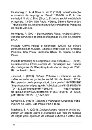 126
Hasenbalg, C. A. & Silva, N. do V. (1988). Industrialização
e estrutura de emprego no Brasil: 1960-80. In C. A. Ha-
senbalg& N. do V. Silva (Orgs.), Estrutura social, mobilidade
e raça (pp. 13-60). São Paulo: Vértice, Editora Revista dos
Tribunais; Rio de Janeiro: Instituto Universitário de Pesquisa
do Rio de Janeiro.
Henriques, R. (2001). Desigualdade Racial no Brasil: Evolu-
ção das condições de vida na década de 90. Rio de Janeiro:
IPEA.
Instituto AMMA Psique e Negritude. (2008). Os efeitos
psicossociais do racismo. Edição e entrevistas de Fernanda
Pompeu. São Paulo: Imprensa Oficial do estado de São
Paulo.
Instituto Brasileiro de Geografia e Estatística (IBGE). (2011).
Características Étnico-Raciais da População: Um Estudo
das Categorias de Classificação de Cor ou Raça de 2008.
Rio de Janeiro: Autor.
Jaccoud, L. (2009). Pobres, Pobreza e Cidadania: os de-
safios recentes da proteção social. Rio de Janeiro: IPEA.
Recuperado de<http://repositorio.ipea.gov.br/ HYPERLINK
“http://repositorio.ipea.gov.br/%20bitstream/11058/1598/1/
TD_1372.pdf”bitstreamHYPERLINK “http://reposito-
rio.ipea.gov.br/%20bitstream/11058/1598/1/TD_1372.
pdf”/11058/1598/1/TD_1372.pdf>.
Kowarick, L. (1994). Trabalho e Vadiagem: Origem do traba-
lho livre no Brasil. São Paulo: Paz e Terra.
Machado, E. A. (2004). Desigualdades raciais e ensino su-
perior; um estudo sobre a introdução das “leis de reserva
de vagas para egressos de escolas públicas e cotas para
 