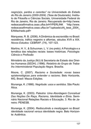127
negro(a)s, pardos e carentes” na Universidade do Estado
do Rio de Janeiro (2000-2004). (Tese de Doutorado). Institu-
to de Filosofia e Ciências Sociais, Universidade Federal do
Rio de Janeiro, Rio de Janeiro. Recuperado de<http://www.
redeacaoafirmativa.ceao.ufba.brHYPERLINK “http://www.
redeacaoafirmativa.ceao.ufba.br/”/uploads/ufrj_tese_2004_
EAMachado.pdf>
Marquese, R. B. (2006). A Dinâmica da escravidão no Brasil:
resistência, tráfico negreiro e alforrias, séculos XVII a XIX.
Novos Estudos: CEBRAP, (74), 107-123.
Martins, H. V., & Schucman, L. V. (no prelo). A Psicologia e a
temática das relações raciais: bases históricas. Psicologia:
Ciência e Profissão
Ministério da Justiça (MJ) & Secretaria de Estado dos Direi-
tos Humanos (SEDH). (1996). Relatório do Grupo de Traba-
lho Interministerial População Negra. Brasília.
Moore, C. (2007). Racismo e Sociedade: novas bases
epistemológicas para entender o racismo. Belo Horizonte,
MG, Brasil: Mazza Edições.
Munanga, K. (1986). Negritude: usos e sentidos. São Paulo:
Ática.
Munanga, K. (2003). Palestra: Uma Abordagem Conceitual
Das Noções De Raça, Racismo, Identidade e Etnia. Semi-
nário Nacional Relações Raciais e Educação, 3. Rio de Ja-
neiro: PENESB.
Munanga, K. (2004). Rediscutindo a mestiçagem no Brasil:
identidade nacional versus identidade negra. Belo Horizon-
te: Autêntica.
 