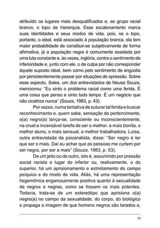 11
atribuído os lugares mais desqualificados e, ao grupo racial
branco, o topo da hierarquia. Esse escalonamento marca
suas identidades e seus modos de vida, pois, se o topo,
portanto, o ideal, está associado à população branca, ela tem
maior probabilidade de constituir-se subjetivamente de forma
afirmativa, já a população negra é comumente assolada por
uma luta constante e, às vezes, inglória, contra o sentimento de
inferioridade e, junto com ele, o de culpa por não corresponder
àquele suposto ideal, bem como pelo sentimento de angústia
por persistentemente passar por situações de opressão. Sobre
esse aspecto, Sales, um dos entrevistados de Neusa Souza,
mencionou: “Eu sinto o problema racial como uma ferida. É
uma coisa que penso e sinto todo tempo. É um negócio que
não cicatriza nunca” (Souza, 1983, p. 43).
Por vezes, numa tentativa de suturar tal ferida e buscar
reconhecimento e, quem sabe, sensação de pertencimento,
o(a) negro(a) lança-se, consciente ou inconscientemente,
na cruel e incansável tarefa de ser o melhor: a mais bonita, o
melhor aluno, o mais sensual, a melhor trabalhadora. Luísa,
outra entrevistada da psicanalista, disse: “Ser negro é ter
que ser o mais. Daí eu achar que as pessoas me curtem por
ser negra, por ser a mais” (Souza, 1983, p. 53).
De um jeito ou de outro, isto é, assumindo por pressão
social racista o lugar do inferior ou, reativamente, o do
superior, há um aprisionamento e estreitamento do campo
psíquico e do modo de vida. Aliás, há uma representação
hegemônica enganosamente positiva quanto à sexualidade
de negros e negras, como se fossem os mais potentes.
Todavia, trata-se de um estereótipo que aprisiona o(a)
negro(a) no campo da sexualidade, do corpo, do biológico
e propaga a imagem de que homens negros são tarados e,
 