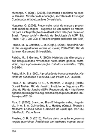 128
Munanga, K. (Org.), (2008). Superando o racismo na esco-
la. Brasília: Ministério da educação, secretaria de Educação
Continuada, Alfabetização e Diversidade.
Nogueira, O. (2006). Preconceito racial de marca e precon-
ceito racial de origem – sugestão de um quadro de referên-
cia para a interpretação do material sobre relações raciais no
Brasil. Tempo social – Revista de Sociologia da USP. São
Paulo, 19(1), 287-308. (Trabalho original publicado em 1954)
Paixão, M., & Carvano, L. M. (Orgs.). (2008). Relatório Anu-
al das desigualdades raciais no Brasil; 2007-2008. Rio de
Janeiro: Garamond Universitária.
Paixão, M., & Gomes, F. (2008). Histórias das diferenças e
das desigualdades revisitadas: notas sobre gênero, escra-
vidão, raça e pós-emancipação. Estudos Feministas, 16(3),
949-964.
Patto, M. H. S. (1990). A produção do fracasso escolar. His-
tórias de submissão e rebeldia. São Paulo: T. A. Queiroz.
Pinto, A. S., Moraes, O. C., & Monteiro, J. (Orgs.). (2015).
Dossiê Mulher. Rio de Janeiro: Instituto de Segurança Pú-
blica do Rio de Janeiro (ISP). Recuperado de <http://www.
agenciapatriciagalvao.org.br/dossie/pesquisas/dossie-mu-
lher-rj-isp-2015/>.
Piza. E. (2000). Branco no Brasil? Ninguém sabe, ninguém
viu. In A. S. A. Guimarães, & L. Huntley (Orgs.), Tirando a
Máscara: Ensaios sobre o racismo no Brasil (pp. 97-125).
São Paulo: Paz e Terra.
Prestes, C. R. S. (2013). Feridas até o coração, erguem-se
negras guerreiras. Resiliência em mulheres negras: trans-
 