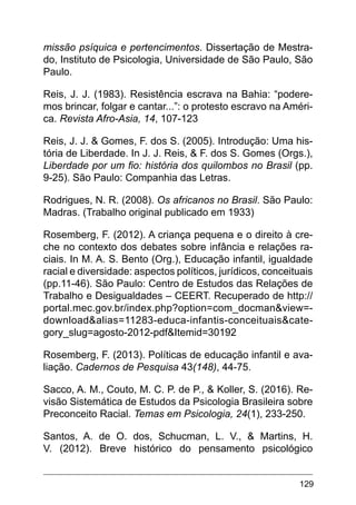 129
missão psíquica e pertencimentos. Dissertação de Mestra-
do, Instituto de Psicologia, Universidade de São Paulo, São
Paulo.
Reis, J. J. (1983). Resistência escrava na Bahia: “podere-
mos brincar, folgar e cantar...”: o protesto escravo na Améri-
ca. Revista Afro-Asia, 14, 107-123
Reis, J. J. & Gomes, F. dos S. (2005). Introdução: Uma his-
tória de Liberdade. In J. J. Reis, & F. dos S. Gomes (Orgs.),
Liberdade por um fio: história dos quilombos no Brasil (pp.
9-25). São Paulo: Companhia das Letras.
Rodrigues, N. R. (2008). Os africanos no Brasil. São Paulo:
Madras. (Trabalho original publicado em 1933)
Rosemberg, F. (2012). A criança pequena e o direito à cre-
che no contexto dos debates sobre infância e relações ra-
ciais. In M. A. S. Bento (Org.), Educação infantil, igualdade
racial e diversidade: aspectos políticos, jurídicos, conceituais
(pp.11-46). São Paulo: Centro de Estudos das Relações de
Trabalho e Desigualdades – CEERT. Recuperado de http://
portal.mec.gov.br/index.php?option=com_docman&view=-
download&alias=11283-educa-infantis-conceituais&cate-
gory_slug=agosto-2012-pdf&Itemid=30192
Rosemberg, F. (2013). Políticas de educação infantil e ava-
liação. Cadernos de Pesquisa 43(148), 44-75.
Sacco, A. M., Couto, M. C. P. de P., & Koller, S. (2016). Re-
visão Sistemática de Estudos da Psicologia Brasileira sobre
Preconceito Racial. Temas em Psicologia, 24(1), 233-250.
Santos, A. de O. dos, Schucman, L. V., & Martins, H.
V. (2012). Breve histórico do pensamento psicológico
 