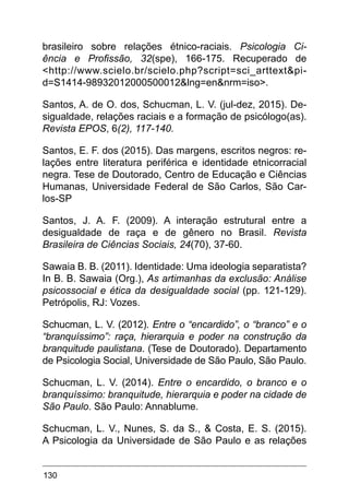 130
brasileiro sobre relações étnico-raciais. Psicologia Ci-
ência e Profissão, 32(spe), 166-175. Recuperado de
<http://www.scielo.br/scielo.php?script=sci_arttext&pi-
d=S1414-98932012000500012&lng=en&nrm=iso>.
Santos, A. de O. dos, Schucman, L. V. (jul-dez, 2015). De-
sigualdade, relações raciais e a formação de psicólogo(as).
Revista EPOS, 6(2), 117-140.
Santos, E. F. dos (2015). Das margens, escritos negros: re-
lações entre literatura periférica e identidade etnicorracial
negra. Tese de Doutorado, Centro de Educação e Ciências
Humanas, Universidade Federal de São Carlos, São Car-
los-SP
Santos, J. A. F. (2009). A interação estrutural entre a
desigualdade de raça e de gênero no Brasil. Revista
Brasileira de Ciências Sociais, 24(70), 37-60.
Sawaia B. B. (2011). Identidade: Uma ideologia separatista?
In B. B. Sawaia (Org.), As artimanhas da exclusão: Análise
psicossocial e ética da desigualdade social (pp. 121-129).
Petrópolis, RJ: Vozes.
Schucman, L. V. (2012). Entre o “encardido”, o “branco” e o
“branquíssimo”: raça, hierarquia e poder na construção da
branquitude paulistana. (Tese de Doutorado). Departamento
de Psicologia Social, Universidade de São Paulo, São Paulo.
Schucman, L. V. (2014). Entre o encardido, o branco e o
branquíssimo: branquitude, hierarquia e poder na cidade de
São Paulo. São Paulo: Annablume.
Schucman, L. V., Nunes, S. da S., & Costa, E. S. (2015).
A Psicologia da Universidade de São Paulo e as relações
 