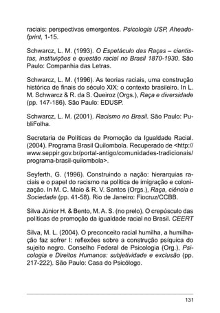131
raciais: perspectivas emergentes. Psicologia USP, Aheado-
fprint, 1-15.
Schwarcz, L. M. (1993). O Espetáculo das Raças – cientis-
tas, instituições e questão racial no Brasil 1870-1930. São
Paulo: Companhia das Letras.
Schwarcz, L. M. (1996). As teorias raciais, uma construção
histórica de finais do século XIX: o contexto brasileiro. In L.
M. Schwarcz & R. da S. Queiroz (Orgs.), Raça e diversidade
(pp. 147-186). São Paulo: EDUSP.
Schwarcz, L. M. (2001). Racismo no Brasil. São Paulo: Pu-
bliFolha.
Secretaria de Políticas de Promoção da Igualdade Racial.
(2004). Programa Brasil Quilombola. Recuperado de <http://
www.seppir.gov.br/portal-antigo/comunidades-tradicionais/
programa-brasil-quilombola>.
Seyferth, G. (1996). Construindo a nação: hierarquias ra-
ciais e o papel do racismo na política de imigração e coloni-
zação. In M. C. Maio & R. V. Santos (Orgs.), Raça, ciência e
Sociedade (pp. 41-58). Rio de Janeiro: Fiocruz/CCBB.
Silva Júnior H. & Bento, M. A. S. (no prelo). O crepúsculo das
políticas de promoção da igualdade racial no Brasil. CEERT
Silva, M. L. (2004). O preconceito racial humilha, a humilha-
ção faz sofrer I: reflexões sobre a construção psíquica do
sujeito negro. Conselho Federal de Psicologia (Org.), Psi-
cologia e Direitos Humanos: subjetividade e exclusão (pp.
217-222). São Paulo: Casa do Psicólogo.
 