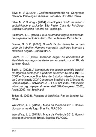132
Silva, M. V. O. (2001). Conferência proferida no I Congresso
Nacional Psicologia Ciência e Profissão- USP/São Paulo.
Silva, M. V. O. (Org.). (2004). Psicologia e direitos humanos:
subjetividade e exclusão. São Paulo: Casa do Psicólogo;
Brasília: Conselho Federal de Psicologia.
Skidmore, T. E. (1976). Preto no branco: raça e nacionalida-
de no pensamento brasileiro. Rio de Janeiro: Paz e Terra.
Soares, S. S. D. (2000). O perfil da discriminação no mer-
cado de trabalho: Homens negro(a)s, mulheres brancas e
mulheres negras. Brasília: IPEA.
Souza, N. S. (1983). Tornar-se negro: as vicissitudes de
identidade do negro brasileiro em ascensão social. Rio de
Janeiro: Graal.
Sovik, L. (2002). A branquitude e o estudo da mídia brasilei-
ra: algumas anotações a partir de Guerreiro Ramos. INTER-
COM – Sociedade Brasileira de Estudos Interdisciplinares
da Comunicação XXV Congresso Brasileiro de Ciências da
Comunicação – Salvador/BA – 1 a 5 Set 2002. http://www.
intercom.org.br/papers/nacionais/2002/Congresso2002_
Anais/2002_np13sovik.pdf
Telles, E. (2003). Racismo à brasileira. Rio de Janeiro: Lu-
mará.
Waiselfisz, J. J. (2015a). Mapa da Violência 2016. Homicí-
dios por arma de fogo. Brasília: FLACSO.
Waiselfisz, J. J. (2015b). Mapa da Violência 2016. Homicí-
dios de mulheres no Brasil. Brasília: FLACSO.
 