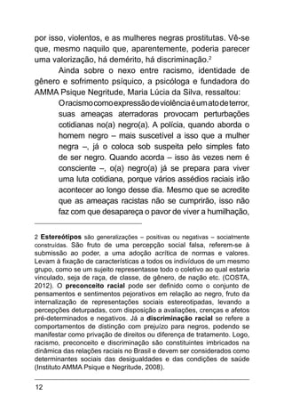 12
por isso, violentos, e as mulheres negras prostitutas. Vê-se
que, mesmo naquilo que, aparentemente, poderia parecer
uma valorização, há demérito, há discriminação.2
Ainda sobre o nexo entre racismo, identidade de
gênero e sofrimento psíquico, a psicóloga e fundadora do
AMMA Psique Negritude, Maria Lúcia da Silva, ressaltou:
Oracismocomoexpressãodeviolênciaéumatodeterror,
suas ameaças aterradoras provocam perturbações
cotidianas no(a) negro(a). A polícia, quando aborda o
homem negro – mais suscetível a isso que a mulher
negra –, já o coloca sob suspeita pelo simples fato
de ser negro. Quando acorda – isso às vezes nem é
consciente –, o(a) negro(a) já se prepara para viver
uma luta cotidiana, porque vários assédios raciais irão
acontecer ao longo desse dia. Mesmo que se acredite
que as ameaças racistas não se cumprirão, isso não
faz com que desapareça o pavor de viver a humilhação,
2 Estereótipos são generalizações – positivas ou negativas – socialmente
construídas. São fruto de uma percepção social falsa, referem-se à
submissão ao poder, a uma adoção acrítica de normas e valores.
Levam à fixação de características a todos os indivíduos de um mesmo
grupo, como se um sujeito representasse todo o coletivo ao qual estaria
vinculado, seja de raça, de classe, de gênero, de nação etc. (COSTA,
2012). O preconceito racial pode ser definido como o conjunto de
pensamentos e sentimentos pejorativos em relação ao negro, fruto da
internalização de representações sociais estereotipadas, levando a
percepções deturpadas, com disposição a avaliações, crenças e afetos
pré-determinados e negativos. Já a discriminação racial se refere a
comportamentos de distinção com prejuízo para negros, podendo se
manifestar como privação de direitos ou diferença de tratamento. Logo,
racismo, preconceito e discriminação são constituintes imbricados na
dinâmica das relações raciais no Brasil e devem ser considerados como
determinantes sociais das desigualdades e das condições de saúde
(Instituto AMMA Psique e Negritude, 2008).
 
