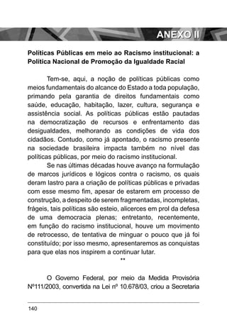 140
Políticas Públicas em meio ao Racismo institucional: a
Política Nacional de Promoção da Igualdade Racial
Tem-se, aqui, a noção de políticas públicas como
meios fundamentais do alcance do Estado a toda população,
primando pela garantia de direitos fundamentais como
saúde, educação, habitação, lazer, cultura, segurança e
assistência social. As políticas públicas estão pautadas
na democratização de recursos e enfrentamento das
desigualdades, melhorando as condições de vida dos
cidadãos. Contudo, como já apontado, o racismo presente
na sociedade brasileira impacta também no nível das
políticas públicas, por meio do racismo institucional.
Se nas últimas décadas houve avanço na formulação
de marcos jurídicos e lógicos contra o racismo, os quais
deram lastro para a criação de políticas públicas e privadas
com esse mesmo fim, apesar de estarem em processo de
construção, a despeito de serem fragmentadas, incompletas,
frágeis, tais políticas são esteio, alicerces em prol da defesa
de uma democracia plenas; entretanto, recentemente,
em função do racismo institucional, houve um movimento
de retrocesso, de tentativa de minguar o pouco que já foi
constituído; por isso mesmo, apresentaremos as conquistas
para que elas nos inspirem a continuar lutar.
**
O Governo Federal, por meio da Medida Provisória
Nº111/2003, convertida na Lei nº 10.678/03, criou a Secretaria
ANEXO II
 