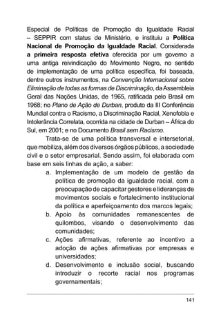 141
Especial de Políticas de Promoção da Igualdade Racial
– SEPPIR com status de Ministério, e instituiu a Política
Nacional de Promoção da Igualdade Racial. Considerada
a primeira resposta efetiva oferecida por um governo a
uma antiga reivindicação do Movimento Negro, no sentido
de implementação de uma política específica, foi baseada,
dentre outros instrumentos, na Convenção Internacional sobre
Eliminação de todas as formas de Discriminação, daAssembleia
Geral das Nações Unidas, de 1965, ratificada pelo Brasil em
1968; no Plano de Ação de Durban, produto da III Conferência
Mundial contra o Racismo, a Discriminação Racial, Xenofobia e
Intolerância Correlata, ocorrida na cidade de Durban – África do
Sul, em 2001; e no Documento Brasil sem Racismo.
Trata-se de uma política transversal e intersetorial,
que mobiliza, além dos diversos órgãos públicos, a sociedade
civil e o setor empresarial. Sendo assim, foi elaborada com
base em seis linhas de ação, a saber:
a.	 Implementação de um modelo de gestão da
política de promoção da igualdade racial, com a
preocupação de capacitar gestores e lideranças de
movimentos sociais e fortalecimento institucional
da política e aperfeiçoamento dos marcos legais;
b.	 Apoio às comunidades remanescentes de
quilombos, visando o desenvolvimento das
comunidades;
c.	 Ações afirmativas, referente ao incentivo a
adoção de ações afirmativas por empresas e
universidades;
d.	 Desenvolvimento e inclusão social, buscando
introduzir o recorte racial nos programas
governamentais;
 