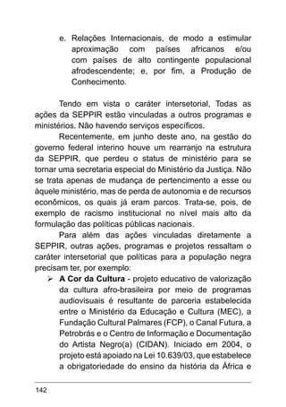 142
e.	 Relações Internacionais, de modo a estimular
aproximação com países africanos e/ou
com países de alto contingente populacional
afrodescendente; e, por fim, a Produção de
Conhecimento.
Tendo em vista o caráter intersetorial, Todas as
ações da SEPPIR estão vinculadas a outros programas e
ministérios. Não havendo serviços específicos.
Recentemente, em junho deste ano, na gestão do
governo federal interino houve um rearranjo na estrutura
da SEPPIR, que perdeu o status de ministério para se
tornar uma secretaria especial do Ministério da Justiça. Não
se trata apenas de mudança de pertencimento a esse ou
àquele ministério, mas de perda de autonomia e de recursos
econômicos, os quais já eram parcos. Trata-se, pois, de
exemplo de racismo institucional no nível mais alto da
formulação das políticas públicas nacionais.
Para além das ações vinculadas diretamente a
SEPPIR, outras ações, programas e projetos ressaltam o
caráter intersetorial que políticas para a população negra
precisam ter, por exemplo:
Ø	
A Cor da Cultura - projeto educativo de valorização
da cultura afro-brasileira por meio de programas
audiovisuais é resultante de parceria estabelecida
entre o Ministério da Educação e Cultura (MEC), a
Fundação Cultural Palmares (FCP), o Canal Futura, a
Petrobrás e o Centro de Informação e Documentação
do Artista Negro(a) (CIDAN). Iniciado em 2004, o
projeto está apoiado na Lei 10.639/03, que estabelece
a obrigatoriedade do ensino da história da África e
 