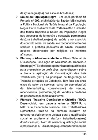143
das(os) negras(os) nas escolas brasileiras;
Ø	
Saúde da População Negra - Em 2009, por meio da
Portaria nº 992, o Ministério da Saúde (MS) instituiu
a Política Nacional de Saúde Integral da População
Negra. Entre as diretrizes da Portaria estão a inclusão
dos temas Racismo e Saúde da População Negra
nos processos de formação e educação permanente
das(os) trabalhadoras(es) da saúde e no exercício
do controle social da saúde; e o reconhecimento dos
saberes e práticas populares de saúde, incluindo
aqueles preservados por religiões de matrizes
africanas;
Ø	
Planseq - Afro-descendente – Plano Setorial de
Qualificação, uma ação do Ministério do Trabalho e
Emprego(MTE),ofereceaoportunidadedequalificação
para o exercício de profissões, aprendizagem sobre
a teoria e aplicação da Consolidação das Leis
Trabalhistas (CLT), os princípios de Segurança no
Trabalho e Noções de Cidadania. Tem foco em cinco
eixos do setor de serviços: curso de operadora(or)
de telemarketing, consultora(or) de vendas,
recepcionista, promotora(or) de vendas e cuidados
de pessoas com anemia falciforme.
Ø	
Planseq -Trabalho Doméstico e Cidadão (TDC):
Desenvolvido em parceria entre a SEPPIR, o
MTE e a Federação Nacional das Trabalhadoras
Domésticas, trata-se da primeira iniciativa de
governo exclusivamente voltada para a qualificação
social e profissional das(os) trabalhadoras(res)
domésticas(os). Além de oferecer qualificação social
e profissional, o TDC abrange questões fundamentais
 