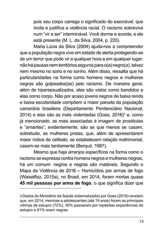 13
pois seu corpo carrega o significado do execrável, que
incita e justifica a violência racial. O racismo sobrevive
num “vir a ser” interminável. Você dorme e acorda, e ele
está presente (M. L. da Silva, 2004, p. 220).
Maria Lúcia da Silva (2004) ajuda-nos a compreender
que a população negra vive em estado de alerta protegendo-se
de um terror que pode vir a qualquer hora e em qualquer lugar:
nãohápausasnemterritóriossegurosparao(a)negro(a),talvez
nem mesmo no sono e no sonho. Além disso, ressalta que há
particularidades na forma como homens negros e mulheres
negras são golpeados(as) pelo racismo. De maneira geral,
além de hipersexualizados, eles são vistos como bandidos e
elas como corpo. Não por acaso jovens negros de baixa renda
e baixa escolaridade compõem a maior parcela da população
carcerária brasileira (Departamento Penitenciário Nacional,
2014) e elas são as mais violentadas (Goes, 2016)3
e, como
já mencionado, as mais associadas à imagem de prostitutas
e “amantes”; evidentemente, são as que menos se casam,
sobretudo, as mulheres pretas, que, além de apresentarem
maior índice de celibato, se estabelecem relação matrimonial,
casam-se mais tardiamente (Berquó, 1987).
Mesmo que haja arranjos específicos na forma como o
racismo se expressa contra homens negros e mulheres negras,
há um comum: negros e negras são matáveis. Segundo o
Mapa da Violência de 2016 – Homicídios por armas de fogo
(Waiselfisz, 2015a), no Brasil, em 2014, foram mortas quase
45 mil pessoas por arma de fogo, o que significa dizer que
3 Dados do Ministério da Saúde sistematizados por Goes (2016) revelam
que, em 2014, meninas e adolescentes (até 19 anos) foram as principais
vítimas de estupro (72%), 40% passaram por repetidas experiências de
estupro e 61% eram negras.
 