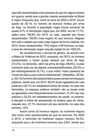 14
aqui são assassinadas mais pessoas do que em alguns países
em guerra, sendo que a grande maioria assassinada no Brasil
é negra. Enquanto que, entre os anos de 2003 e 2014, houve
queda de 26,1% no número de brancos mortos por arma
de fogo, no tocante à população negra houve aumento de
quase 47%. A vitimização negra que, em 2003, era de 71,7%,
saltou para 158,9% em 2014, ou seja, naquele ano foram
assassinados 158,9% mais negros do que brancos. Alagoas
tem sido o estado que mais mata negros de forma violenta, em
2014, foram assassinados 1702 negros e 60 brancos, ou seja,
a taxa de vitimização negra naquele estado foi de 1028,2%.
Se considerarmos o recorte de gênero, de acordo com
o Mapa da Violência de 2015, enquanto, em 2013, os homens
assassinados o foram quase sempre por arma de fogo
(73,2%), no femicídio, além da arma de fogo (48,8%), muitas
morreram pelo uso de objetos cortantes/perfurantes (25,3%) e
por estrangulamento (6,1%), o que indica “maior presença de
crimes de ódio ou por motivos fúteis/banais” (Waiselfisz, 2015b,
p.39).Oshomenssãoassassinadosquasesempreemespaços
públicos, sendo que, em 2013, 48,2% foram agredidos em vias
públicas e 26,1% em estabelecimentos de saúde; no caso dos
femicídios, os espaços públicos também são os locais onde
as agressões mais frequentemente ocorreram: 31,2% nas vias
púbicas e 25,2% em estabelecimentos de saúde, no entanto,
é elevado o índice de assassinato na própria casa da vítima,
naquele ano, 27,1% morreram em seu domicílio, no caso dos
homens, 10%.
Assim como os homens negros, as mulheres negras
são muito mais assassinadas do que as brancas. De 2003
a 2013, o femicídio de mulheres negras cresceu 54,2%,
enquanto que o de mulheres brancas caiu 9,8%, sendo que
 