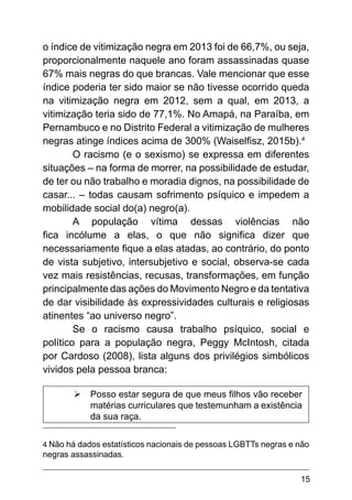 15
o índice de vitimização negra em 2013 foi de 66,7%, ou seja,
proporcionalmente naquele ano foram assassinadas quase
67% mais negras do que brancas. Vale mencionar que esse
índice poderia ter sido maior se não tivesse ocorrido queda
na vitimização negra em 2012, sem a qual, em 2013, a
vitimização teria sido de 77,1%. No Amapá, na Paraíba, em
Pernambuco e no Distrito Federal a vitimização de mulheres
negras atinge índices acima de 300% (Waiselfisz, 2015b).4
O racismo (e o sexismo) se expressa em diferentes
situações – na forma de morrer, na possibilidade de estudar,
de ter ou não trabalho e moradia dignos, na possibilidade de
casar... – todas causam sofrimento psíquico e impedem a
mobilidade social do(a) negro(a).
A população vítima dessas violências não
fica incólume a elas, o que não significa dizer que
necessariamente fique a elas atadas, ao contrário, do ponto
de vista subjetivo, intersubjetivo e social, observa-se cada
vez mais resistências, recusas, transformações, em função
principalmente das ações do Movimento Negro e da tentativa
de dar visibilidade às expressividades culturais e religiosas
atinentes “ao universo negro”.
Se o racismo causa trabalho psíquico, social e
político para a população negra, Peggy McIntosh, citada
por Cardoso (2008), lista alguns dos privilégios simbólicos
vividos pela pessoa branca:
Ø
Ø Posso estar segura de que meus filhos vão receber
matérias curriculares que testemunham a existência
da sua raça.
4 Não há dados estatísticos nacionais de pessoas LGBTTs negras e não
negras assassinadas.
 