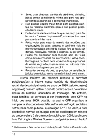 16
Ø
Ø Se eu usar cheques, cartões de crédito ou dinheiro,
posso contar com a cor da minha pele para não ope-
rar contra a aparência e confiança financeiras.
Ø
Ø Não preciso educar meus filhos para estarem cien-
tes do racismo sistêmico para a sua própria prote-
ção física diária.
Ø
Ø Eu tenho bastante certeza de que, se peço para fa-
lar com a “pessoa responsável”, vou encontrar uma
pessoa da minha raça.
Ø
Ø Posso voltar para casa da maioria das reuniões das
organizações às quais pertenço e sentir-me mais ou
menos conectada, em vez de isolada, fora de lugar, ser
demais, não ouvida, mantida à distância, ou ser temida.
Ø
Ø Posso me preocupar com racismo sem ser vista
como autointeressada ou interesseira. Posso esco-
lher lugares públicos sem ter medo de que pessoas
de minha raça não possam entrar ou vão ser mal-
tratadas nos lugares que escolhi.
Ø
Ø Posso ter certeza de que, se precisar de assistência
jurídica ou médica, minha raça não irá agir contra mim.
Numa tentativa de propiciar reflexão e convocar
psicólogas(os) a intervir nesse cenário de discriminação
racial, desde principalmente os anos de 1990, psicólogas(os)
negras(os) buscam instituir o debate público acerca do racismo
dentro do Sistema Conselhos de Psicologia. No entanto,
essa temática só começou a ser incorporada pelo CFP no
início dos anos 2000, ocasião na qual o CFP organizou a
campanha: Preconceito racial humilha, a humilhação social faz
sofrer, bem como publicou a resolução n º 18 de 2002, a qual
estabelece normas de atuação para os psicólogos em relação
ao preconceito e à discriminação racial e, em 2004, publicou o
livro Psicologia e Direitos Humanos: subjetividade e exclusão.5
5 Voltaremos a falar sobre as contribuições do Sistema Conselhos de
 