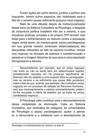 17
Foram ações de cunho teórico, jurídico e político que
buscaram, dentre outros aspectos, dar visibilidade para o
fato de o racismo causar sofrimento psíquico no(a) negro(a).
Mais de uma década depois da institucionalização
desse tema no Sistema Conselhos de Psicologia, a despeito
da conjuntura política brasileira não ser a mesma, e que
iniciativas públicas, privadas e do próprio CFP tenham sido
feitas para o enfrentamento ao racismo contra a população
negra, ainda assim, de maneira geral, as(os) psicólogas(os)
em sua grande maioria continuam distanciadas(os) das
discussões referentes ao fato do racismo humilhar, manter
o(a) negro(a) na situação de pobreza e subalternização e
perpetuar a imagem falaciosa de que essa é uma população
transgressora e danosa.
Desconsideram, por exemplo, que se um(a) negro(a)
não entra ou não se sente bem em determinados lugares
(notadamente naqueles em há presença significativa de
brancos) não diz respeito a uma suposta fobia ou perseguição,
mas ao racismo e ao sofrimento que causa. Não ponderam
sobre o fato de que, quando, por exemplo, não contratam um(a)
negro(a) em um processo de seleção de Recursos Humanos,
sem que necessariamente o saibam conscientemente, podem
ter-lhe recusado a oferta de trabalho por se tratar de um(a)
candidato(a) negro(a)...
À Psicologia cabe contribuir para o desmantelamento
dessa modalidade de dominação. Cabe ao Sistema
Conselhos, aos sindicatos da categoria, às universidades
de Psicologia e as(os) psicólogas(os) ajudar a pensá-
la, a denunciá-la e a colaborar com o desvelamento de
Psicologia no enfrentamento ao racismo no eixo III.
 
