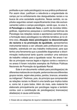 19
profissão e por cada psicóloga(o) na sua prática profissional.
Por assim dizer, justificam a relevância e singularidade do
campo psi no enfretamento das desigualdades raciais e na
busca de uma sociedade equânime. Nesse sentido, os ca-
pítulos seguintes versam especificamente (mas não exclusi-
vamente) sobre o campo psicológico, sendo que, no eixo 4,
A Psicologia e a área em foco, a partir de revisões biblio-
gráficas, registramos pesquisas e contribuições teóricas da
Psicologia nas relações raciais e apontamos caminhos para
a formação da(o) psicóloga(o) na referida temática; já no úl-
timo eixo, Atuação da(o) psicóloga(o) na desconstrução
do racismo e na promoção da igualdade, apresentamos
instrumental básico a ser utilizado pelo profissional em seu
trabalho, sobretudo em seu trabalho institucional, para que
tenha uma ferramenta que o possibilite diagnosticar a discri-
minação institucional tanto quanto constituir uma estrutura
de trabalho voltada para a igualdade racial. No anexo I es-
tão os principais marcos legais e lógicos contra o racismo e
no anexo II foram incluídos exemplos de Políticas Públicas
Nacionais de Promoção da Igualdade Racial.
Este é um documento voltado para psicólogas(os) de
diferentesmatizesdecordapele,pertencentesaosdiferentes
grupos raciais, sejam eles pretos, pardos, brancos, amarelos
ou indígenas6
. Partimos, pois, do princípio que compreender
as relações raciais no Brasil é uma tarefa que implica todos
e, como tal, é para todos. Além do mais, este material foi
elaborado principalmente por psicólogas negras e também
contou com a contribuição de psicólogas(os) brancas(os)
aliadas(os) à causa antirracista.
6 Essas são as categorias de raça/cor estabelecidas pelo IBGE.
 