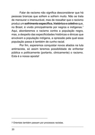 20
Falar de racismo não significa desconsiderar que há
pessoas brancas que sofrem e sofrem muito. Não se trata
de mensurar o imensurável, mas de ressaltar que o racismo
produz um sofrimento específico, histórico e coletivo que,
no Brasil, é vivido principalmente por negros e indígenas.7
Aqui, abordaremos o racismo contra a população negra,
mas, a despeito das especificidades históricas e étnicas que
envolvem a população indígena, a opressão pela qual essa
população passa é também de cunho racial.
Por fim, esperemos conquistar novos aliados na luta
antirracista, só assim teremos possibilidade de enfrentar
pública e politicamente (portanto, clinicamente) o racismo.
Esta é a nossa aposta!
7 Orientais também passam por processos racistas.
 
