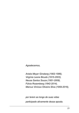 21
Agradecemos,
Aniela Meyer Ginsberg (1902-1986),
Virgínia Leone Bicudo (1915-2003),
Neusa Santos Souza (1951-2008),
Fúlvia Rosemberg (1942-2014),
Marcus Vinícius Oliveira Silva (1959-2016),
por terem ao longo de suas vidas
participado ativamente dessa aposta.
 