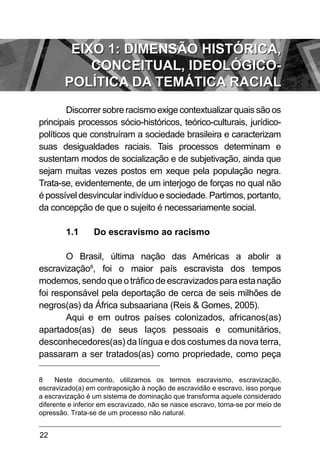 22
Discorrer sobre racismo exige contextualizar quais são os
principais processos sócio-históricos, teórico-culturais, jurídico-
políticos que construíram a sociedade brasileira e caracterizam
suas desigualdades raciais. Tais processos determinam e
sustentam modos de socialização e de subjetivação, ainda que
sejam muitas vezes postos em xeque pela população negra.
Trata-se, evidentemente, de um interjogo de forças no qual não
é possível desvincular indivíduo e sociedade. Partimos, portanto,
da concepção de que o sujeito é necessariamente social.
1.1	 Do escravismo ao racismo
O Brasil, última nação das Américas a abolir a
escravização8
, foi o maior país escravista dos tempos
modernos,sendoqueotráficodeescravizadosparaestanação
foi responsável pela deportação de cerca de seis milhões de
negros(as) da África subsaariana (Reis & Gomes, 2005).
Aqui e em outros países colonizados, africanos(as)
apartados(as) de seus laços pessoais e comunitários,
desconhecedores(as) da língua e dos costumes da nova terra,
passaram a ser tratados(as) como propriedade, como peça
8 Neste documento, utilizamos os termos escravismo, escravização,
escravizado(a) em contraposição à noção de escravidão e escravo, isso porque
a escravização é um sistema de dominação que transforma aquele considerado
diferente e inferior em escravizado, não se nasce escravo, torna-se por meio de
opressão. Trata-se de um processo não natural.
EIXO 1: DIMENSÃO HISTÓRICA,
CONCEITUAL, IDEOLÓGICO-
POLÍTICA DA TEMÁTICA RACIAL
 