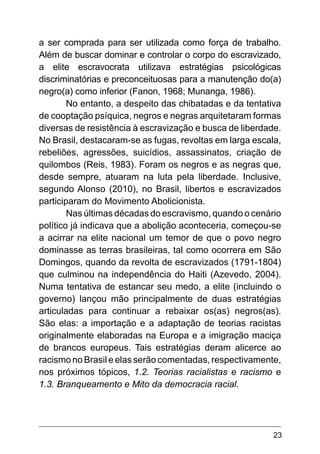23
a ser comprada para ser utilizada como força de trabalho.
Além de buscar dominar e controlar o corpo do escravizado,
a elite escravocrata utilizava estratégias psicológicas
discriminatórias e preconceituosas para a manutenção do(a)
negro(a) como inferior (Fanon, 1968; Munanga, 1986).
No entanto, a despeito das chibatadas e da tentativa
de cooptação psíquica, negros e negras arquitetaram formas
diversas de resistência à escravização e busca de liberdade.
No Brasil, destacaram-se as fugas, revoltas em larga escala,
rebeliões, agressões, suicídios, assassinatos, criação de
quilombos (Reis, 1983). Foram os negros e as negras que,
desde sempre, atuaram na luta pela liberdade. Inclusive,
segundo Alonso (2010), no Brasil, libertos e escravizados
participaram do Movimento Abolicionista.
Nas últimas décadas do escravismo, quando o cenário
político já indicava que a abolição aconteceria, começou-se
a acirrar na elite nacional um temor de que o povo negro
dominasse as terras brasileiras, tal como ocorrera em São
Domingos, quando da revolta de escravizados (1791-1804)
que culminou na independência do Haiti (Azevedo, 2004).
Numa tentativa de estancar seu medo, a elite (incluindo o
governo) lançou mão principalmente de duas estratégias
articuladas para continuar a rebaixar os(as) negros(as).
São elas: a importação e a adaptação de teorias racistas
originalmente elaboradas na Europa e a imigração maciça
de brancos europeus. Tais estratégias deram alicerce ao
racismo no Brasil e elas serão comentadas, respectivamente,
nos próximos tópicos, 1.2. Teorias racialistas e racismo e
1.3. Branqueamento e Mito da democracia racial.
 