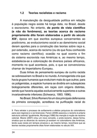 24
1.2	 Teorias racialistas e racismo
A manutenção da desigualdade política em relação
à população negra existe há longa data, no Brasil, desde
o escravismo. No entanto, do ponto de vista científico
(e não do fenômeno), as teorias acerca do racismo
propriamente dito foram elaboradas a partir do século
XIX9
, época em que escritos europeus concernentes ao
positivismo, ao evolucionismo social e ao darwinismo social
deram aportes para a construção das teorias sobre raça e,
por extensão, acerca do racismo (ou do que ficou conhecido
como racismo científico); ocasião na qual ocorria o fim
do sistema escravista nas Américas e, ao mesmo tempo,
estabelecia-se a colonização de diversos países africanos,
momento no qual acontecia, pois, o que se convencionou
chamar de Imperialismo Europeu.
Duas linhas de pensamento europeu de cunho racista
se sobressaíram no Brasil e no mundo.Amonogenista cria que
havia grupos humanos que evoluíram mais do que outros; para
os poligenistas, a espécie humana se dividiria em subespécies
biologicamente diferentes, em raças com origens distintas,
sendo que haveria aquelas exclusivamente superiores e outras
invariavelmente inferiores (Schwarcz, 1993; 1996).
NoBrasil,SílvioRomerofoiumdosprincipaisdefensores
da primeira concepção, acreditava na purificação racial do
9 Para retratar o processo de aviltamento e efeitos psíquicos do colonialismo
para o(a) negro(a) e o (a) branco(a), Fanon (2008) associou o racismo à própria
estrutura colonial. Igualmente, Munanga (1986) faz menção à noção de racismo
colonial. Moore (2007) criou um novo conceito, o proto-racismo, dessa forma,
sinaliza que os alicerces do racismo já existiam no colonialismo das Américas,
tendo suas raízes em tempos arcaicos e, ao mesmo tempo, reconhece que as
teorias racistas propriamente ditas foram elaboradas no século XIX.
 