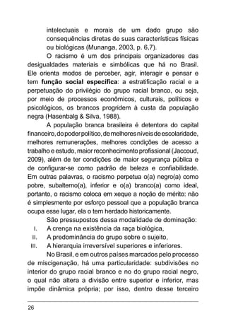 26
intelectuais e morais de um dado grupo são
consequências diretas de suas características físicas
ou biológicas (Munanga, 2003, p. 6,7).
O racismo é um dos principais organizadores das
desigualdades materiais e simbólicas que há no Brasil.
Ele orienta modos de perceber, agir, interagir e pensar e
tem função social específica: a estratificação racial e a
perpetuação do privilégio do grupo racial branco, ou seja,
por meio de processos econômicos, culturais, políticos e
psicológicos, os brancos progridem à custa da população
negra (Hasenbalg & Silva, 1988).
A população branca brasileira é detentora do capital
financeiro,dopoderpolítico,demelhoresníveisdeescolaridade,
melhores remunerações, melhores condições de acesso a
trabalho e estudo, maior reconhecimento profissional (Jaccoud,
2009), além de ter condições de maior segurança pública e
de configurar-se como padrão de beleza e confiabilidade.
Em outras palavras, o racismo perpetua o(a) negro(a) como
pobre, subalterno(a), inferior e o(a) branco(a) como ideal,
portanto, o racismo coloca em xeque a noção de mérito: não
é simplesmente por esforço pessoal que a população branca
ocupa esse lugar, ela o tem herdado historicamente.
São pressupostos dessa modalidade de dominação:
I.	 A crença na existência da raça biológica,
II.	 A predominância do grupo sobre o sujeito,
III.	 A hierarquia irreversível superiores e inferiores.
No Brasil, e em outros países marcados pelo processo
de miscigenação, há uma particularidade: subdivisões no
interior do grupo racial branco e no do grupo racial negro,
o qual não altera a divisão entre superior e inferior, mas
impõe dinâmica própria; por isso, dentro desse terceiro
 
