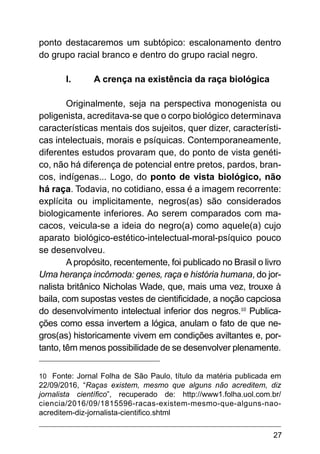 27
ponto destacaremos um subtópico: escalonamento dentro
do grupo racial branco e dentro do grupo racial negro.
I.	 A crença na existência da raça biológica
Originalmente, seja na perspectiva monogenista ou
poligenista, acreditava-se que o corpo biológico determinava
características mentais dos sujeitos, quer dizer, característi-
cas intelectuais, morais e psíquicas. Contemporaneamente,
diferentes estudos provaram que, do ponto de vista genéti-
co, não há diferença de potencial entre pretos, pardos, bran-
cos, indígenas... Logo, do ponto de vista biológico, não
há raça. Todavia, no cotidiano, essa é a imagem recorrente:
explícita ou implicitamente, negros(as) são considerados
biologicamente inferiores. Ao serem comparados com ma-
cacos, veicula-se a ideia do negro(a) como aquele(a) cujo
aparato biológico-estético-intelectual-moral-psíquico pouco
se desenvolveu.
Apropósito, recentemente, foi publicado no Brasil o livro
Uma herança incômoda: genes, raça e história humana, do jor-
nalista britânico Nicholas Wade, que, mais uma vez, trouxe à
baila, com supostas vestes de cientificidade, a noção capciosa
do desenvolvimento intelectual inferior dos negros.10
Publica-
ções como essa invertem a lógica, anulam o fato de que ne-
gros(as) historicamente vivem em condições aviltantes e, por-
tanto, têm menos possibilidade de se desenvolver plenamente.
10 Fonte: Jornal Folha de São Paulo, título da matéria publicada em
22/09/2016, “Raças existem, mesmo que alguns não acreditem, diz
jornalista científico”, recuperado de: http://www1.folha.uol.com.br/
ciencia/2016/09/1815596-racas-existem-mesmo-que-alguns-nao-
acreditem-diz-jornalista-cientifico.shtml
 