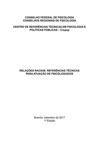 CONSELHO FEDERAL DE PSICOLOGIA
CONSELHOS REGIONAIS DE PSICOLOGIA
CENTRO DE REFERÊNCIAS TÉCNICAS EM PSICOLOGIA E
POLÍTICAS PÚBLICAS – Crepop
RELAÇÕES RACIAIS: REFERÊNCIAS TÉCNICAS
PARA ATUAÇÃO DE PSICÓLOGAS/OS
Brasília, setembro de 2017
1ª Edição
 