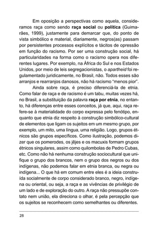 28
Em oposição a perspectivas como aquela, conside-
ramos raça como sendo raça social ou política (Guima-
rães, 1999), justamente para demarcar que, do ponto de
vista simbólico e material, diariamente, negros(as) passam
por persistentes processos explícitos e tácitos de opressão
em função do racismo. Por ser uma construção social, há
particularidades na forma como o racismo opera nos dife-
rentes lugares. Por exemplo, na África do Sul e nos Estados
Unidos, por meio de leis segregacionistas, o apartheid foi re-
gulamentado juridicamente, no Brasil, não. Todos esses são
arranjos e rearranjos danosos, não há racismo “menos pior”.
Ainda sobre raça, é preciso diferenciá-la de etnia.
Como falar de raça e de racismo é um tabu, muitas vezes há,
no Brasil, a substituição da palavra raça por etnia, no entan-
to, há diferenças entre esses conceitos, já que, aqui, raça re-
fere-se à materialidade do corpo expressa pelo fenótipo, en-
quanto que etnia diz respeito à construção simbólico-cultural
de elementos que ligam os sujeitos em um mesmo grupo, por
exemplo, um mito, uma língua, uma religião. Logo, grupos ét-
nicos são grupos específicos. Como ilustração, podemos di-
zer que os pomerodes, os jêjes e os macuxis formam grupos
étnicos singulares, assim como quilombolas de Pedro Cubas,
etc. Como não há nenhuma construção sociocultural que uni-
fique o grupo dos brancos, nem o grupo dos negros ou dos
indígenas, não podemos falar em etnia branca, ou negra ou
indígena... O que há em comum entre eles é a ideia constru-
ída socialmente de corpo considerado branco, negro, indíge-
na ou oriental, ou seja, a raça e as vivências de privilégio de
um lado e de exploração do outro. A raça não pressupõe con-
tato nem união, ela direciona o olhar, é pela percepção que
os sujeitos se reconhecem como semelhantes ou diferentes.
 