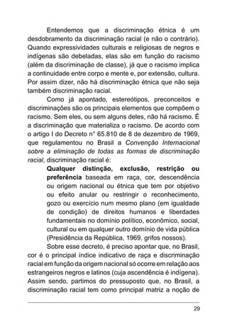 29
Entendemos que a discriminação étnica é um
desdobramento da discriminação racial (e não o contrário).
Quando expressividades culturais e religiosas de negros e
indígenas são debeladas, elas são em função do racismo
(além da discriminação de classe), já que o racismo implica
a continuidade entre corpo e mente e, por extensão, cultura.
Por assim dizer, não há discriminação étnica que não seja
também discriminação racial.
Como já apontado, estereótipos, preconceitos e
discriminações são os principais elementos que compõem o
racismo. Sem eles, ou sem alguns deles, não há racismo. É
a discriminação que materializa o racismo. De acordo com
o artigo I do Decreto n° 65.810 de 8 de dezembro de 1969,
que regulamentou no Brasil a Convenção Internacional
sobre a eliminação de todas as formas de discriminação
racial, discriminação racial é:
Qualquer distinção, exclusão, restrição ou
preferência baseada em raça, cor, descendência
ou origem nacional ou étnica que tem por objetivo
ou efeito anular ou restringir o reconhecimento,
gozo ou exercício num mesmo plano (em igualdade
de condição) de direitos humanos e liberdades
fundamentais no domínio político, econômico, social,
cultural ou em qualquer outro domínio de vida pública
(Presidência da República, 1969, grifos nossos).
Sobre esse decreto, é preciso apontar que, no Brasil,
cor é o principal índice indicativo de raça e discriminação
racial em função da origem nacional só ocorre em relação aos
estrangeiros negros e latinos (cuja ascendência é indígena).
Assim sendo, partimos do pressuposto que, no Brasil, a
discriminação racial tem como principal matriz a noção de
 