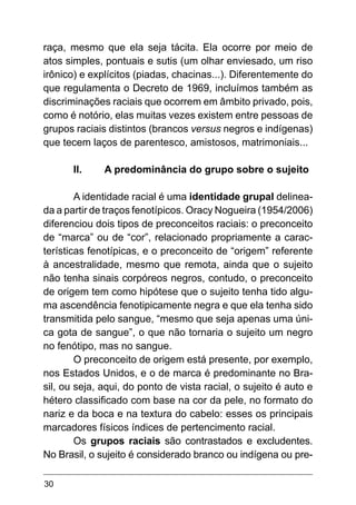 30
raça, mesmo que ela seja tácita. Ela ocorre por meio de
atos simples, pontuais e sutis (um olhar enviesado, um riso
irônico) e explícitos (piadas, chacinas...). Diferentemente do
que regulamenta o Decreto de 1969, incluímos também as
discriminações raciais que ocorrem em âmbito privado, pois,
como é notório, elas muitas vezes existem entre pessoas de
grupos raciais distintos (brancos versus negros e indígenas)
que tecem laços de parentesco, amistosos, matrimoniais...
II.	 A predominância do grupo sobre o sujeito
A identidade racial é uma identidade grupal delinea-
da a partir de traços fenotípicos. Oracy Nogueira (1954/2006)
diferenciou dois tipos de preconceitos raciais: o preconceito
de “marca” ou de “cor”, relacionado propriamente a carac-
terísticas fenotípicas, e o preconceito de “origem” referente
à ancestralidade, mesmo que remota, ainda que o sujeito
não tenha sinais corpóreos negros, contudo, o preconceito
de origem tem como hipótese que o sujeito tenha tido algu-
ma ascendência fenotipicamente negra e que ela tenha sido
transmitida pelo sangue, “mesmo que seja apenas uma úni-
ca gota de sangue”, o que não tornaria o sujeito um negro
no fenótipo, mas no sangue.
O preconceito de origem está presente, por exemplo,
nos Estados Unidos, e o de marca é predominante no Bra-
sil, ou seja, aqui, do ponto de vista racial, o sujeito é auto e
hétero classificado com base na cor da pele, no formato do
nariz e da boca e na textura do cabelo: esses os principais
marcadores físicos índices de pertencimento racial.
Os grupos raciais são contrastados e excludentes.
No Brasil, o sujeito é considerado branco ou indígena ou pre-
 