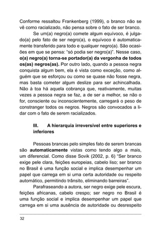 32
Conforme ressaltou Frankenberg (1999), o branco não se
vê como racializado, não pensa sobre o fato de ser branco.
Se um(a) negro(a) comete algum equívoco, é julga-
do(a) pelo fato de ser negro(a), o equívoco é automatica-
mente transferido para todo e qualquer negro(a). São ocasi-
ões em que se pensa: “só podia ser negro(a)”. Nesse caso,
o(a) negro(a) torna-se portador(a) da vergonha de todos
os(as) negros(as). Por outro lado, quando a pessoa negra
conquista algum bem, ela é vista como exceção, como al-
guém que se esforçou ou como se quase não fosse negra,
mas basta cometer algum deslize para ser achincalhada.
Não à toa há aquela cobrança que, reativamente, muitas
vezes a pessoa negra se faz, a de ser a melhor, se não o
for, consciente ou inconscientemente, carregará o peso de
constranger todos os negros. Negros são convocados a li-
dar com o fato de serem racializados.
III.	 A hierarquia irreversível entre superiores e
inferiores
Pessoas brancas pelo simples fato de serem brancas
são automaticamente vistas como tendo algo a mais,
um diferencial. Como disse Sovik (2002, p. 6) “Ser branco
exige pele clara, feições europeias, cabelo liso; ser branco
no Brasil é uma função social e implica desempenhar um
papel que carrega em si uma certa autoridade ou respeito
automático, permitindo trânsito, eliminando barreiras”.
Parafraseando a autora, ser negro exige pele escura,
feições africanas, cabelo crespo; ser negro no Brasil é
uma função social e implica desempenhar um papel que
carrega em si uma ausência de autoridade ou desrespeito
 