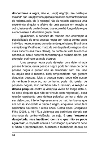 34
desconfirma a regra, isso é, um(a) negro(a) em destaque
maior do que um(a) branco(a) não representa desmantelamento
do racismo, pois, ele (o racismo) não diz respeito apenas a uma
experiência singular e afetiva de uma pessoa em relação à
outra, trata-se de um fenômeno que ocorre há longa data e que
é concernente à identidade grupal racial.
Igualmente, o conceito de racismo não contempla a
possibilidade de uma pessoa negra ser racista contra outro
indivíduo negro, mesmo considerando que haja no Brasil uma
variação significativa no matiz da cor da pele dos negros (dos
mais escuros aos mais claros), do ponto de vista histórico e
conceitual, não é possível considerar que os mais claros, por
exemplo, oprimam os mais escuros.
Uma pessoa negra pode detestar uma determinada
pessoa branca, outra pessoa negra pode ter raiva de certa
pessoa negra e querer não se relacionar com ela, isso
ou aquilo não é racismo. Elas simplesmente não gostam
daquelas pessoas. Mas a pessoa negra pode não gostar
de nenhum branco ou, ao contrário, pode não gostar de
pessoas negras, isso também não é racismo, é reação e
defesa psíquica contra a violência vivida há longa data e,
no caso daquele que não se vincula com negros(as), essa
reação representa uma defesa psíquica contra a ideia de
ser visto como inferior/representante do mal: lembre-se que
em nossa sociedade o diabo é negro, enquanto Jesus tem
cachinhos dourados e olhos azuis. Como disse Gonçalves
Filho (2004, p. 16-17), a violência dos oprimidos deveria ser
chamada de contra-violência, ou seja, é uma “resposta
desajeitada, mas inadiável, contra o que não se pode
aguentar”, é resposta contra a humilhação que “acerta cedo
e fundo a personalidade. Machuca o humilhado depois de
 