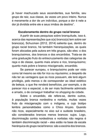 35
já haver machucado seus ascendentes, sua família, seu
grupo de raiz, sua classe, às vezes um povo inteiro. Nunca
é meramente a dor de um indivíduo, porque a dor é nele a
dor já dividida entre ele e seus irmãos de destino”.
Escalonamento dentro do grupo racial branco
A partir de suas pesquisas sobre branquitude, isso é,
acerca das representações que o(a) branco(a) tem sobre ser
branco(a), Schucman (2012, 2014) salienta que, dentro do
grupo racial branco, há também hierarquizações, as quais
foram alocadas pela autora em três grupos, são eles: o dos
branquíssimos, dos brancos e dos encardidos. Trata-se de
uma graduação fruto do entrecruzamento das categorias de
raça e de classe, quanto mais ariano e rico, branquíssimo;
quanto mais pobre e branco miscigenado, encardido.
Se parecer europeu, o branquíssimo pode ser visto
como tal mesmo se não for rico ou riquíssimo; a despeito de
não ter as vantagens que os ricos possuem, ele terá algum
privilégio, pelo menos o de corresponder ao ideal estético
de beleza, o que lhe renderá benefícios, por exemplo, o de
parecer rico e especial, o de ser mais facilmente admirado
e amado, o de conseguir trabalhar no shopping da cidade.
Sobre o encardido, ele refere-se, dentre outros,
à população branca nordestina e nortista, muitas vezes
fruto da miscigenação com o indígena, e cujo biotipo
lembra personalidades como o Chico Anysio. Quando
não ricos, especialmente no eixo sul e sudeste brasileiro,
são considerados brancos menos brancos: sujos. Logo,
discriminação contra nordestinos e nortistas não negros é
também discriminação racial – eles estão na base da escala
hierárquica do grupo racial branco: são a escória dos brancos.
 