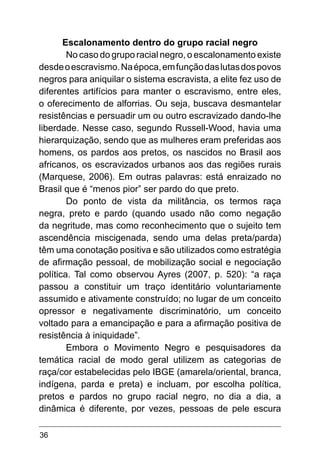 36
Escalonamento dentro do grupo racial negro
No caso do grupo racial negro, o escalonamento existe
desdeoescravismo.Naépoca,emfunçãodaslutasdospovos
negros para aniquilar o sistema escravista, a elite fez uso de
diferentes artifícios para manter o escravismo, entre eles,
o oferecimento de alforrias. Ou seja, buscava desmantelar
resistências e persuadir um ou outro escravizado dando-lhe
liberdade. Nesse caso, segundo Russell-Wood, havia uma
hierarquização, sendo que as mulheres eram preferidas aos
homens, os pardos aos pretos, os nascidos no Brasil aos
africanos, os escravizados urbanos aos das regiões rurais
(Marquese, 2006). Em outras palavras: está enraizado no
Brasil que é “menos pior” ser pardo do que preto.
Do ponto de vista da militância, os termos raça
negra, preto e pardo (quando usado não como negação
da negritude, mas como reconhecimento que o sujeito tem
ascendência miscigenada, sendo uma delas preta/parda)
têm uma conotação positiva e são utilizados como estratégia
de afirmação pessoal, de mobilização social e negociação
política. Tal como observou Ayres (2007, p. 520): “a raça
passou a constituir um traço identitário voluntariamente
assumido e ativamente construído; no lugar de um conceito
opressor e negativamente discriminatório, um conceito
voltado para a emancipação e para a afirmação positiva de
resistência à iniquidade”.
Embora o Movimento Negro e pesquisadores da
temática racial de modo geral utilizem as categorias de
raça/cor estabelecidas pelo IBGE (amarela/oriental, branca,
indígena, parda e preta) e incluam, por escolha política,
pretos e pardos no grupo racial negro, no dia a dia, a
dinâmica é diferente, por vezes, pessoas de pele escura
 
