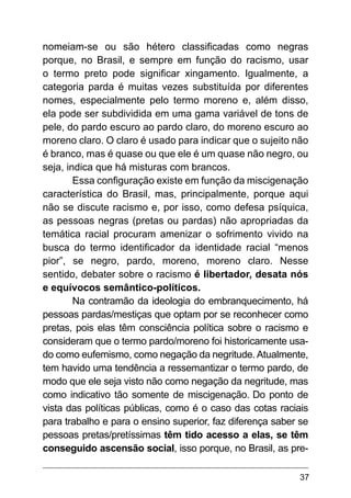 37
nomeiam-se ou são hétero classificadas como negras
porque, no Brasil, e sempre em função do racismo, usar
o termo preto pode significar xingamento. Igualmente, a
categoria parda é muitas vezes substituída por diferentes
nomes, especialmente pelo termo moreno e, além disso,
ela pode ser subdividida em uma gama variável de tons de
pele, do pardo escuro ao pardo claro, do moreno escuro ao
moreno claro. O claro é usado para indicar que o sujeito não
é branco, mas é quase ou que ele é um quase não negro, ou
seja, indica que há misturas com brancos.
Essa configuração existe em função da miscigenação
característica do Brasil, mas, principalmente, porque aqui
não se discute racismo e, por isso, como defesa psíquica,
as pessoas negras (pretas ou pardas) não apropriadas da
temática racial procuram amenizar o sofrimento vivido na
busca do termo identificador da identidade racial “menos
pior”, se negro, pardo, moreno, moreno claro. Nesse
sentido, debater sobre o racismo é libertador, desata nós
e equívocos semântico-políticos.
Na contramão da ideologia do embranquecimento, há
pessoas pardas/mestiças que optam por se reconhecer como
pretas, pois elas têm consciência política sobre o racismo e
consideram que o termo pardo/moreno foi historicamente usa-
do como eufemismo, como negação da negritude. Atualmente,
tem havido uma tendência a ressemantizar o termo pardo, de
modo que ele seja visto não como negação da negritude, mas
como indicativo tão somente de miscigenação. Do ponto de
vista das políticas públicas, como é o caso das cotas raciais
para trabalho e para o ensino superior, faz diferença saber se
pessoas pretas/pretíssimas têm tido acesso a elas, se têm
conseguido ascensão social, isso porque, no Brasil, as pre-
 
