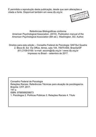 É permitida a reprodução desta publicação, desde que sem alterações e
citada a fonte. Disponível também em www.cfp.org.br.
Referências Bibliográficas conforme
American Psychological Association. (2010). Publication manual of the
American Psychological Association (6th ed.). Washington, DC: Author.
Direitos para esta edição – Conselho Federal de Psicologia: SAF/Sul Quadra
2, Bloco B, Ed. Via Office, térreo, sala 104, 70070-600, Brasília/DF
(61) 2109-0100 / e-mail: ascom@cfp.org.br / www.cfp.org.br
Impresso no Brasil – setembro de 2017.
Conselho Federal de Psicologia
Relações Raciais: Referências Técnicas para atuação de psicólogas/os.
Brasília: CFP, 2017.
147 p.
ISBN: 9788589208673
1. Psicólogos 2. Políticas Públicas 3. Relações Raciais 4. Título
Distribuição
GRATUITA
 