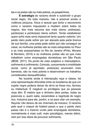 38
tas e os pretos são os mais pobres, os paupérrimos.
É estratégia do racismo dividir e subdividir o grupo
racial negro. De toda maneira, não é possível anular a
violência psíquica, física e sexual que tanto o escravismo
como o racismo impuseram e impõem sobre todos os
negros, dos mais escuros aos mais claros: pretos(as),
pardos(as) e pardos(as) claros sofrem. Tentar estabelecer
quem sofre mais seria impossível tanto quanto violento. Um
pardo claro pode sofrer por ser atacado pela parte branca
de sua família, uma preta pode sofrer por não conseguir se
casar, as mulheres pardas são as mais estupradas no Piauí
e as mais assassinadas no Rio de Janeiro (Pinto, Moraes
& Monteiro, 2015) e as mulheres pretas são as que mais
trabalham como empregadas domésticas em São Paulo
(IBGE, 2011). Do ponto de vista subjetivo e intersubjetivo,
sofrimento é sofrimento. Contudo, concernente à mobilidade
social, como já apontado, pretos(as) acumulam mais
barreiras, são os mais pobres e desenvolvem os trabalhos
considerados desqualificados.
No tocante ainda à intersecção raça e classe, há
uma representação difundida entre os brasileiros de que um
sujeito negro poderia deixar de sê-lo se fosse rico, famoso
ou intelectual. É inegável os privilégios que as pessoas
ricas têm. É notório que o dinheiro abre portas, todas as
possíveis e, quem sabe, escamoteie a negritude do negro
rico, inclusive para ele, porém, e só para citar um exemplo,
Neymar não deixou de ser chamado de macaco. O racismo
pelo qual o craque de futebol passa e que o pardo claro
passa não é o mesmo vivido pela empregada doméstica,
normalmente é mais sutil, mais psicológico, menos diário,
nem por isso deixa de provocar sofrimento.
 