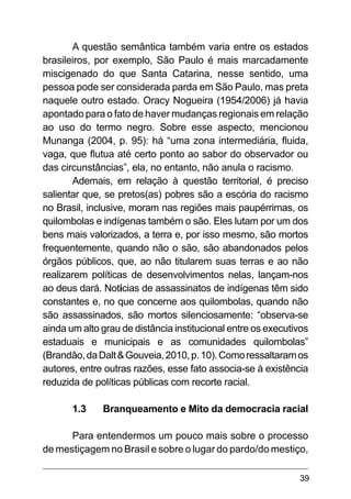 39
A questão semântica também varia entre os estados
brasileiros, por exemplo, São Paulo é mais marcadamente
miscigenado do que Santa Catarina, nesse sentido, uma
pessoa pode ser considerada parda em São Paulo, mas preta
naquele outro estado. Oracy Nogueira (1954/2006) já havia
apontado para o fato de haver mudanças regionais em relação
ao uso do termo negro. Sobre esse aspecto, mencionou
Munanga (2004, p. 95): há “uma zona intermediária, fluida,
vaga, que flutua até certo ponto ao sabor do observador ou
das circunstâncias”, ela, no entanto, não anula o racismo.
Ademais, em relação à questão territorial, é preciso
salientar que, se pretos(as) pobres são a escória do racismo
no Brasil, inclusive, moram nas regiões mais paupérrimas, os
quilombolas e indígenas também o são. Eles lutam por um dos
bens mais valorizados, a terra e, por isso mesmo, são mortos
frequentemente, quando não o são, são abandonados pelos
órgãos públicos, que, ao não titularem suas terras e ao não
realizarem políticas de desenvolvimentos nelas, lançam-nos
ao deus dará. Notícias de assassinatos de indígenas têm sido
constantes e, no que concerne aos quilombolas, quando não
são assassinados, são mortos silenciosamente: “observa-se
ainda um alto grau de distância institucional entre os executivos
estaduais e municipais e as comunidades quilombolas”
(Brandão,daDalt&Gouveia,2010,p.10).Comoressaltaramos
autores, entre outras razões, esse fato associa-se à existência
reduzida de políticas públicas com recorte racial.
1.3	 Branqueamento e Mito da democracia racial
Para entendermos um pouco mais sobre o processo
de mestiçagem no Brasil e sobre o lugar do pardo/do mestiço,
 
