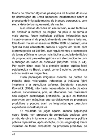 40
temos de retomar algumas passagens da história do início
da constituição do Brasil República, notadamente sobre o
processo de imigração maciça de brancos europeus e, com
ele, a ideia de branqueamento da nação.
Nas últimas décadas do escravismo, numa tentativa
de diminuir o número de negros no país e de torná-lo
mais branco, foram instituídas políticas imigratórias que
incentivavam a vinda principalmente de alemães e italianos.
Elas foram mais intensas entre 1880 e 1920, no entanto, uma
“política mais consistente passou a vigorar em 1850, com
a promulgação da Lei 601, que regulamentou a concessão
de terras públicas e tornou mais fácil a expedição de títulos
de propriedade para estrangeiros – um ato coincidente com
a abolição do tráfico de escravos” (Seyferth, 1996, p. 44).
Por assim dizer, essa foi a primeira política pública focal
estabelecida no Brasil, a qual, como é notório, beneficiava
sobremaneira os imigrantes.
Essa população imigrante assumiu os postos de
trabalho mais valorizados, referentes à indústria fabril
incipiente e à agricultura cafeeira. Entretanto, segundo
Kowarick (1994), não havia necessidade de mão de obra
externa especializada, pois, as atividades que realizaram
não exigiam qualificação profissional, já que as fábricas
operavam com máquinas que parcializavam os processos
produtivos e poucos eram os imigrantes que possuíam
experiência industrial prévia.
O resultado foi jogar aquela imensa população
negra liberta num processo de competição desigual com
a mão de obra imigrante e branca. Sem nenhuma política
pública reparadora, após abolição, os(as) negros(as) foram
incluídos de forma excludente no processo produtivo: de
 