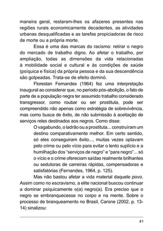 41
maneira geral, restaram-lhes os afazeres presentes nas
regiões rurais economicamente decadentes, as atividades
urbanas desqualificadas e as tarefas propiciadoras de risco
de morte ou a própria morte.
Essa é uma das marcas do racismo: retirar o negro
do mercado de trabalho digno. Ao afetar o trabalho, por
ampliação, todas as dimensões da vida relacionadas
à mobilidade social e cultural e às condições de saúde
(psíquica e física) da própria pessoa e da sua descendência
são golpeadas. Trata-se de efeito dominó.
Florestan Fernandes (1964) fez uma interpretação
inaugural ao considerar que, no período pós-abolição, o fato de
parte de a população negra ter assumido trabalho considerado
transgressor, como roubar ou ser prostituta, pode ser
compreendido não apenas como estratégia de sobrevivência,
mas como busca de êxito, de não submissão à aceitação de
serviços reles destinados aos negros. Como disse:
O vagabundo, o ladrão ou a prostituta... construíram um
destino comparativamente melhor. Em certo sentido,
só eles conseguiram êxito..., muitas vezes optavam
pelo crime ou pelo vício para evitar o lento suplício e a
humilhação dos “serviços de negro” e “para negro”... só
o vício e o crime ofereciam saídas realmente brilhantes
ou sedutoras de carreiras rápidas, compensadoras e
satisfatórias (Fernandes, 1964, p. 125).
Mas não bastou afetar a vida material daquele povo.
Assim como no escravismo, a elite nacional buscou continuar
a dominar psiquicamente o(a) negro(a). Era preciso que o
negro se embranquecesse no corpo e na mente. Sobre o
processo de branqueamento no Brasil, Carone (2002, p. 13-
14) sinalizou:
 