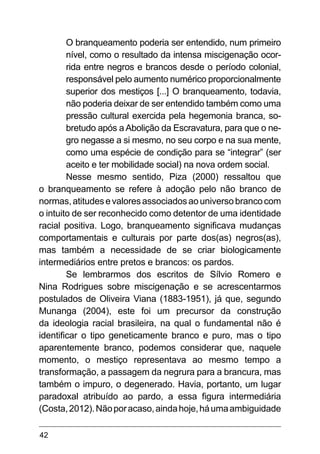 42
O branqueamento poderia ser entendido, num primeiro
nível, como o resultado da intensa miscigenação ocor-
rida entre negros e brancos desde o período colonial,
responsável pelo aumento numérico proporcionalmente
superior dos mestiços [...] O branqueamento, todavia,
não poderia deixar de ser entendido também como uma
pressão cultural exercida pela hegemonia branca, so-
bretudo após a Abolição da Escravatura, para que o ne-
gro negasse a si mesmo, no seu corpo e na sua mente,
como uma espécie de condição para se “integrar” (ser
aceito e ter mobilidade social) na nova ordem social.
Nesse mesmo sentido, Piza (2000) ressaltou que
o branqueamento se refere à adoção pelo não branco de
normas,atitudesevaloresassociadosaouniversobrancocom
o intuito de ser reconhecido como detentor de uma identidade
racial positiva. Logo, branqueamento significava mudanças
comportamentais e culturais por parte dos(as) negros(as),
mas também a necessidade de se criar biologicamente
intermediários entre pretos e brancos: os pardos.
Se lembrarmos dos escritos de Sílvio Romero e
Nina Rodrigues sobre miscigenação e se acrescentarmos
postulados de Oliveira Viana (1883-1951), já que, segundo
Munanga (2004), este foi um precursor da construção
da ideologia racial brasileira, na qual o fundamental não é
identificar o tipo geneticamente branco e puro, mas o tipo
aparentemente branco, podemos considerar que, naquele
momento, o mestiço representava ao mesmo tempo a
transformação, a passagem da negrura para a brancura, mas
também o impuro, o degenerado. Havia, portanto, um lugar
paradoxal atribuído ao pardo, a essa figura intermediária
(Costa,2012).Nãoporacaso,aindahoje,háumaambiguidade
 