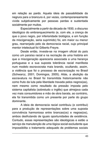 43
em relação ao pardo. Aquela ideia de passabilidade da
negrura para a brancura é, por vezes, contemporaneamente
vivida subjetivamente por pessoas pardas e sustentada
socialmente por muitos.
Especialmente a partir da década de 1930, o discurso
ideológico do embranquecimento (e, com ele, a crença de
que o povo negro, por inferioridade biológica, e em função
da miscigenação, seria suprimido) foi, em maior ou menor
grau, rearranjado pelo da democracia racial, cujo principal
mentor intelectual foi Gilberto Freyre.
Desde então, investe-se na imagem oficial do país
como um paraíso racial e na recriação de uma história em
que a miscigenação apareceria associada a uma herança
portuguesa e a sua suposta tolerância racial manifesta
num modelo escravocrata mais brando, ocultando, assim,
a violência que foi o processo de escravização no Brasil
(Schwarcz, 2001; Domingos, 2005). Aliás, a abolição da
escravatura no Brasil foi transmitida historicamente não
como fruto da luta pela liberdade travada pelos negros(as),
nem mesmo como resultado da pressão imposta pelo
sistema capitalista (sobretudo o inglês) que almejava cada
vez mais consumidores e mão de obra barata, ao contrário,
ela foi transmitida como um presente por parte do grupo
dominante.
A ideia de democracia racial contribuiu (e contribui)
para a produção de representações sobre uma suposta
convivência harmoniosa entre brancas(os) e negras(os),
ambos desfrutando de iguais oportunidades de existência.
Contudo, essas representações são ideológicas e estão a
serviço da manutenção de uma lógica social excludente que
impossibilita o tratamento adequado de problemas sociais
 