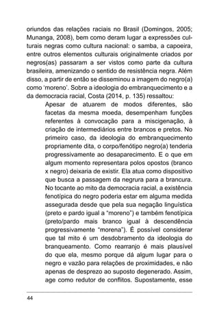 44
oriundos das relações raciais no Brasil (Domingos, 2005;
Munanga, 2008), bem como deram lugar a expressões cul-
turais negras como cultura nacional: o samba, a capoeira,
entre outros elementos culturais originalmente criados por
negros(as) passaram a ser vistos como parte da cultura
brasileira, amenizando o sentido de resistência negra. Além
disso, a partir de então se disseminou a imagem do negro(a)
como ‘moreno’. Sobre a ideologia do embranquecimento e a
da democracia racial, Costa (2014, p. 135) ressaltou:
Apesar de atuarem de modos diferentes, são
facetas da mesma moeda, desempenham funções
referentes à convocação para a miscigenação, à
criação de intermediários entre brancos e pretos. No
primeiro caso, da ideologia do embranquecimento
propriamente dita, o corpo/fenótipo negro(a) tenderia
progressivamente ao desaparecimento. E o que em
algum momento representara polos opostos (branco
x negro) deixaria de existir. Ela atua como dispositivo
que busca a passagem da negrura para a brancura.
No tocante ao mito da democracia racial, a existência
fenotípica do negro poderia estar em alguma medida
assegurada desde que pela sua negação linguística
(preto e pardo igual a “moreno”) e também fenotípica
(preto/pardo mais branco igual à descendência
progressivamente “morena”). É possível considerar
que tal mito é um desdobramento da ideologia do
branqueamento. Como rearranjo é mais plausível
do que ela, mesmo porque dá algum lugar para o
negro e vazão para relações de proximidades, e não
apenas de desprezo ao suposto degenerado. Assim,
age como redutor de conflitos. Supostamente, esse
 